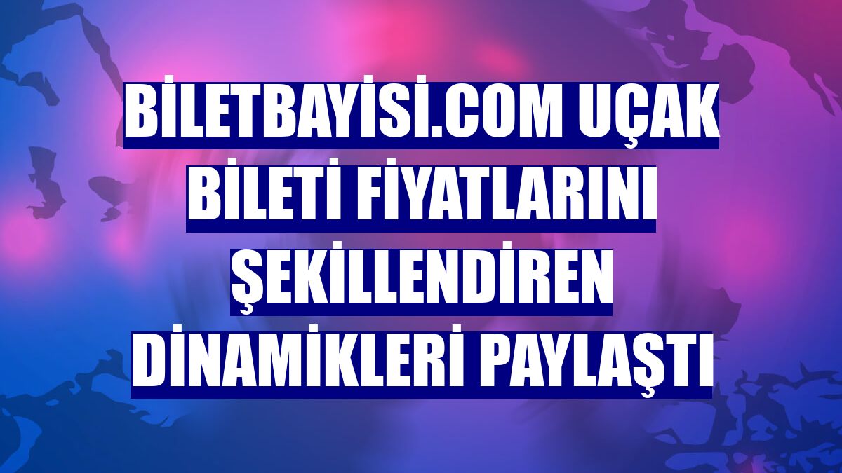 Biletbayisi.com uçak bileti fiyatlarını şekillendiren dinamikleri paylaştı