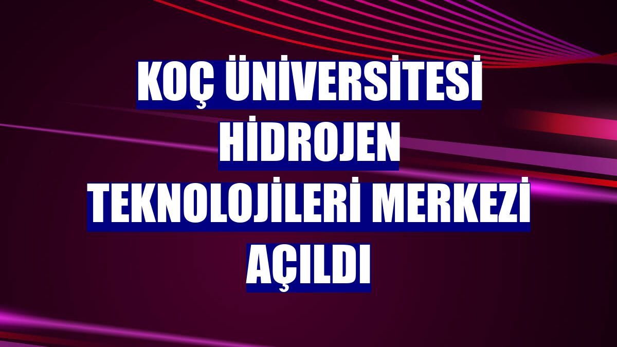 Koç Üniversitesi Hidrojen Teknolojileri Merkezi açıldı