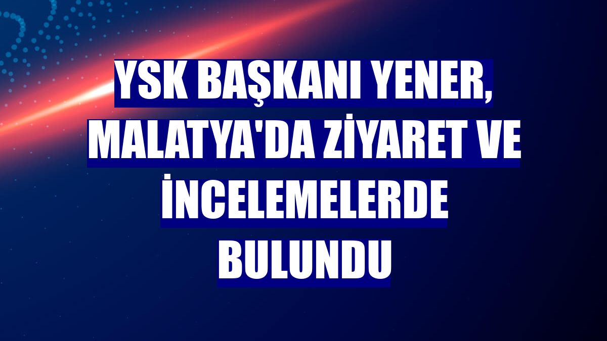 YSK Başkanı Yener, Malatya'da ziyaret ve incelemelerde bulundu