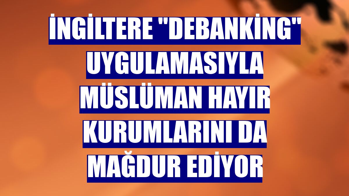 İngiltere "debanking" uygulamasıyla Müslüman hayır kurumlarını da mağdur ediyor