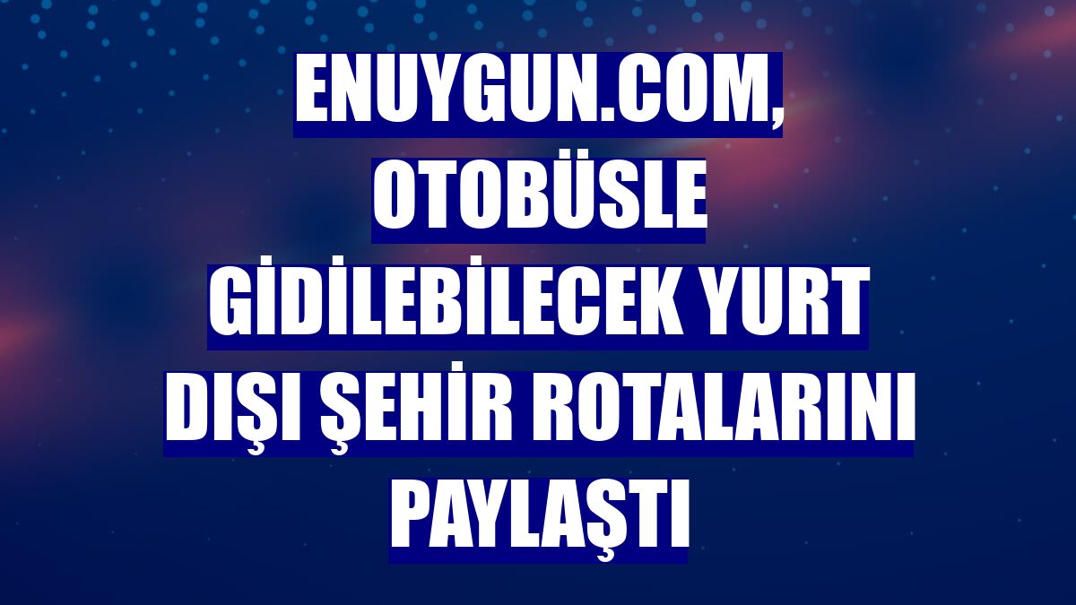 Enuygun.com, otobüsle gidilebilecek yurt dışı şehir rotalarını paylaştı
