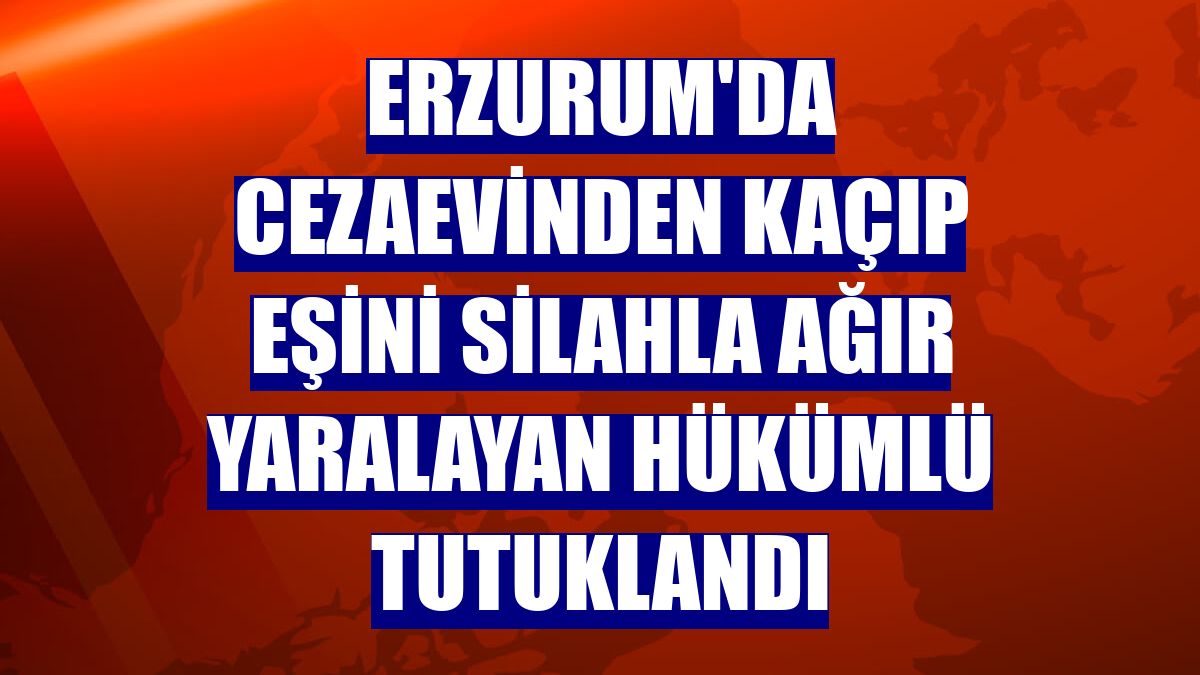 Erzurum'da cezaevinden kaçıp eşini silahla ağır yaralayan hükümlü tutuklandı