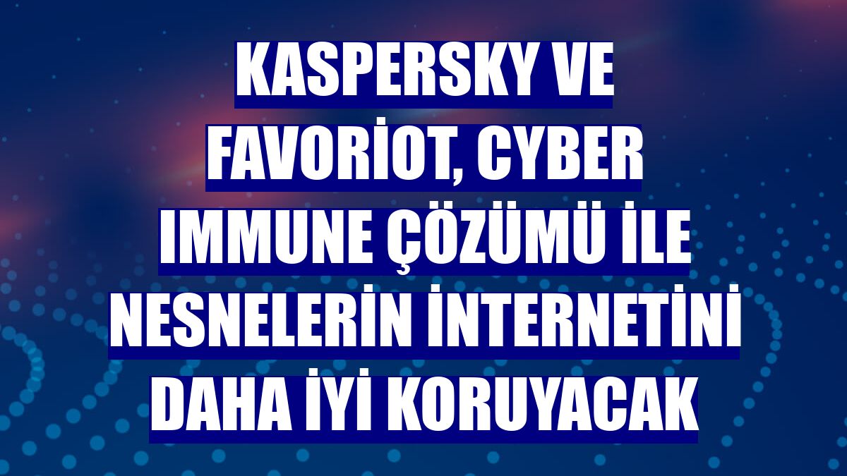 Kaspersky ve Favoriot, Cyber Immune çözümü ile nesnelerin internetini daha iyi koruyacak