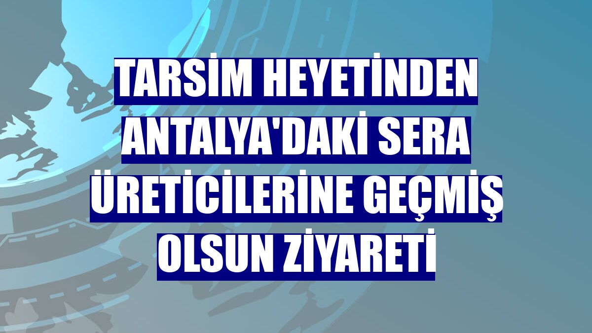 TARSİM heyetinden Antalya'daki sera üreticilerine geçmiş olsun ziyareti