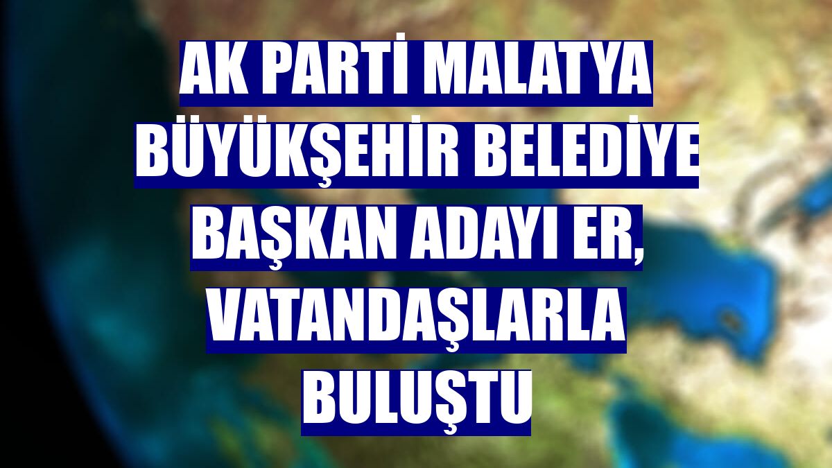 AK Parti Malatya Büyükşehir Belediye Başkan adayı Er, vatandaşlarla buluştu