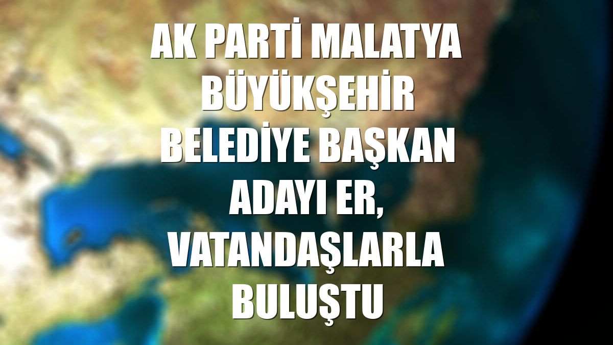 AK Parti Malatya Büyükşehir Belediye Başkan adayı Er, vatandaşlarla buluştu