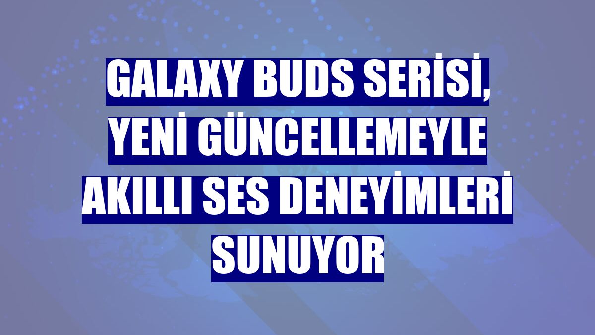 Galaxy Buds serisi, yeni güncellemeyle akıllı ses deneyimleri sunuyor