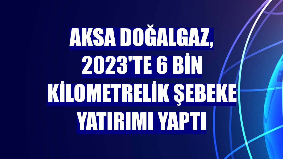 Aksa Doğalgaz, 2023'te 6 bin kilometrelik şebeke yatırımı yaptı