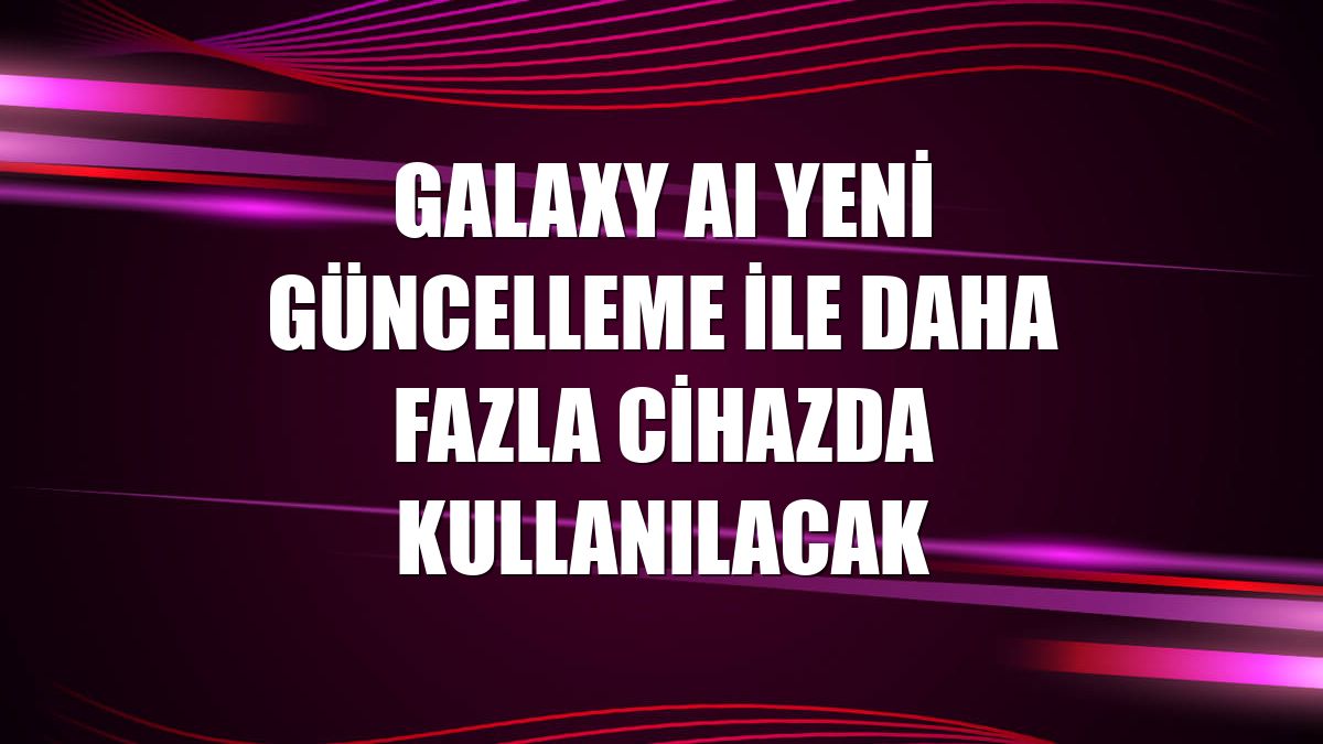 Galaxy AI yeni güncelleme ile daha fazla cihazda kullanılacak