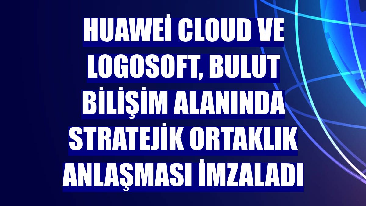 Huawei Cloud ve Logosoft, bulut bilişim alanında stratejik ortaklık anlaşması imzaladı