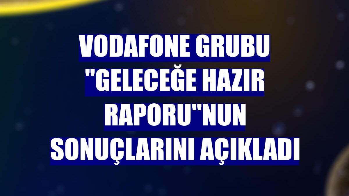 Vodafone Grubu "Geleceğe Hazır Raporu"nun sonuçlarını açıkladı