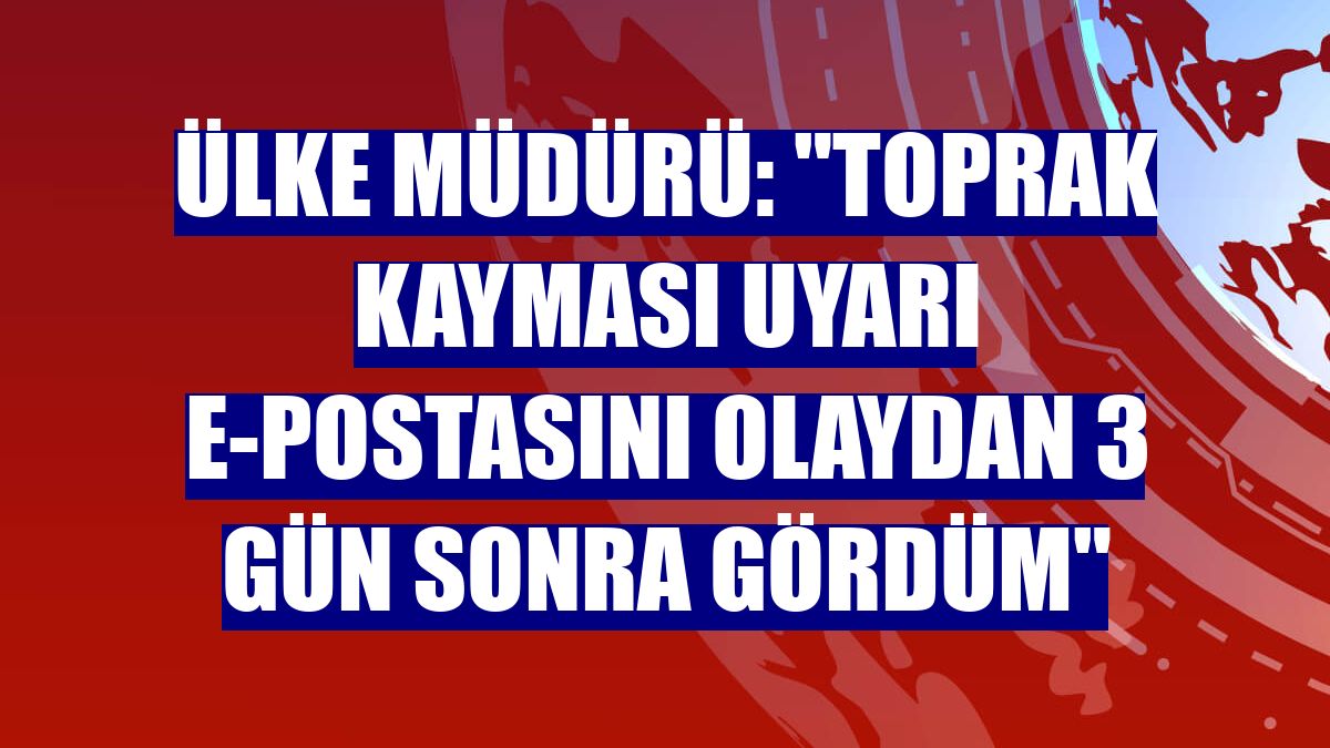 Ülke Müdürü: "Toprak kayması uyarı e-postasını olaydan 3 gün sonra gördüm"
