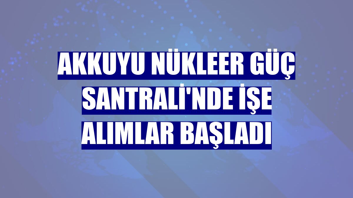 Akkuyu Nükleer Güç Santrali'nde işe alımlar başladı