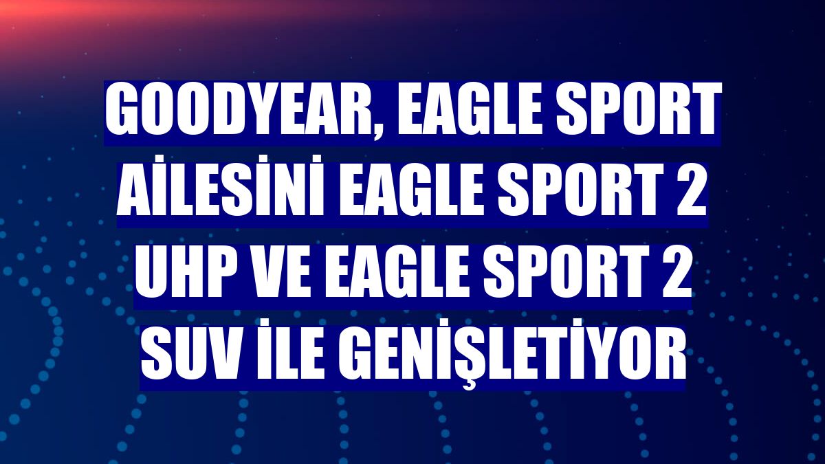 Goodyear, Eagle Sport ailesini Eagle Sport 2 UHP ve Eagle Sport 2 SUV ile genişletiyor