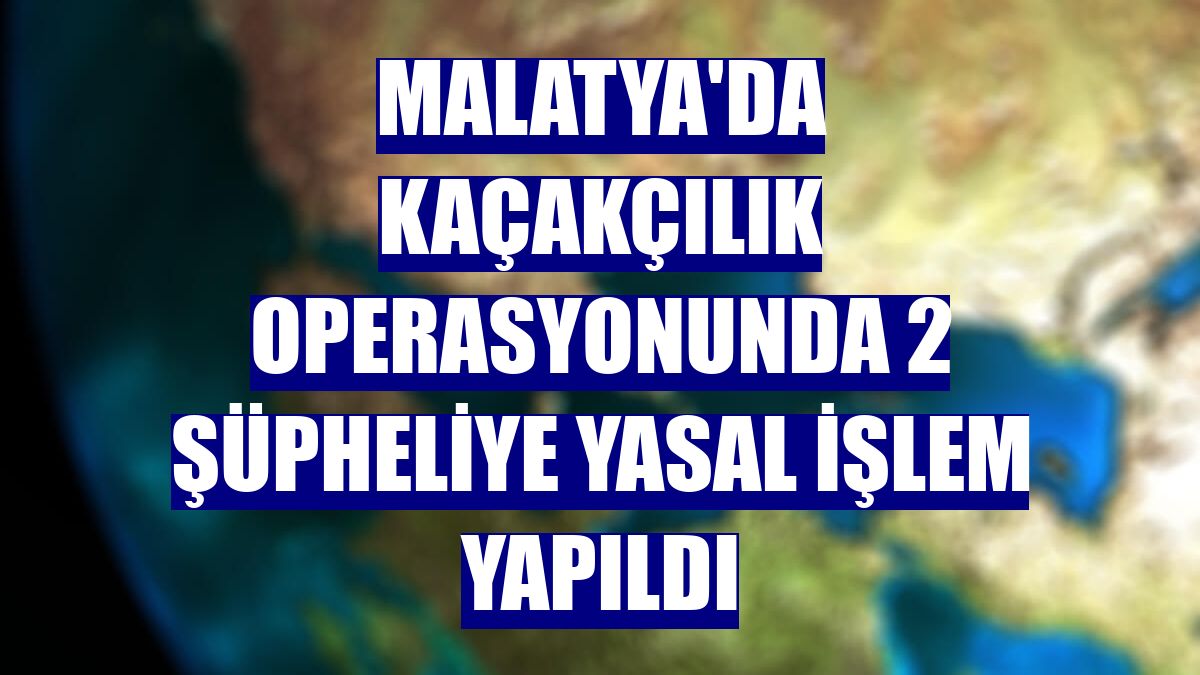 Malatya'da kaçakçılık operasyonunda 2 şüpheliye yasal işlem yapıldı