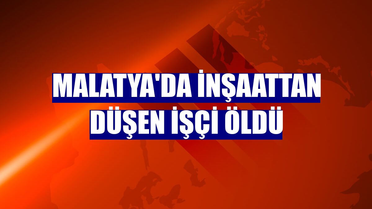 Malatya'da inşaattan düşen işçi öldü