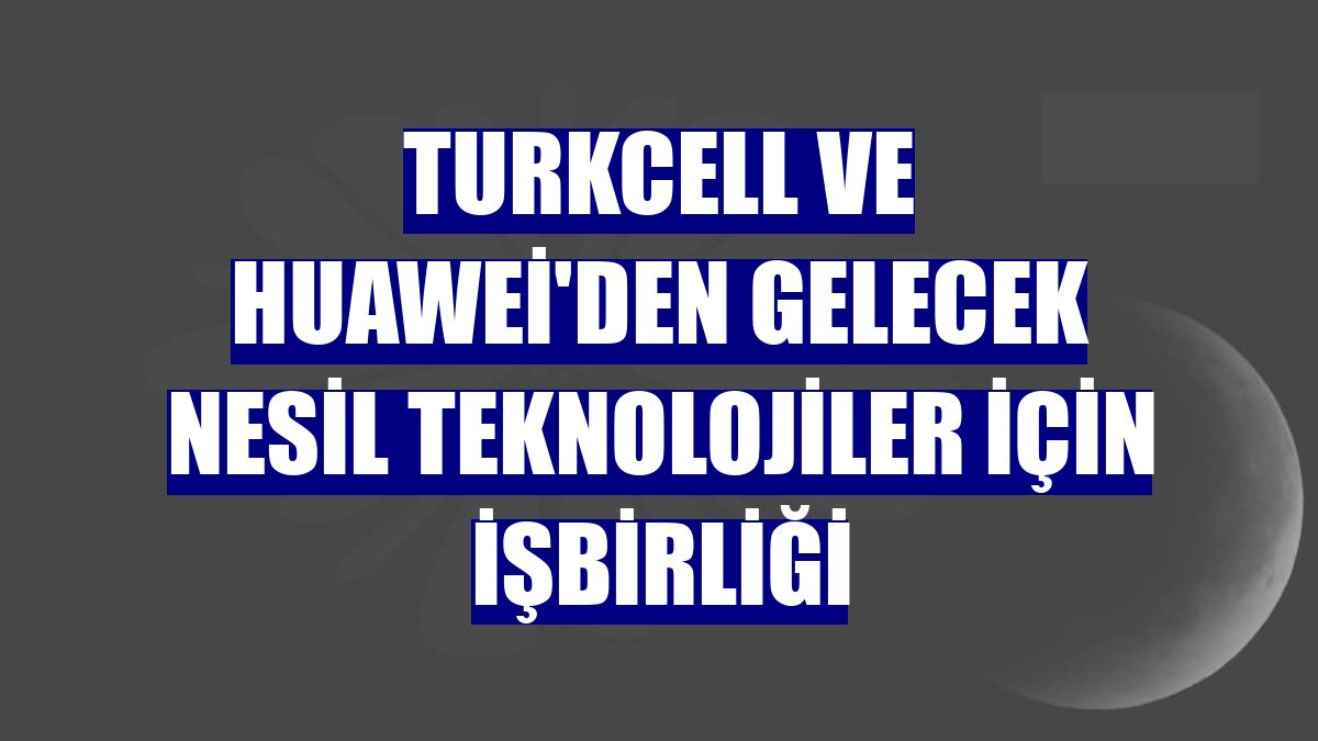 Turkcell ve Huawei'den gelecek nesil teknolojiler için işbirliği