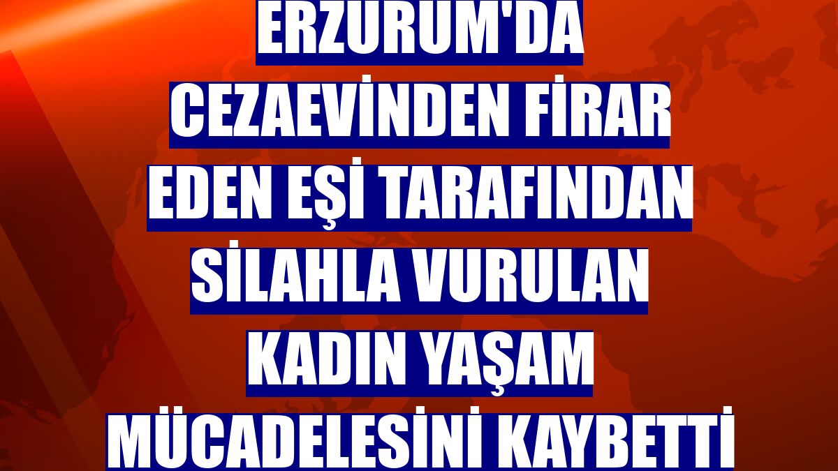 Erzurum'da cezaevinden firar eden eşi tarafından silahla vurulan kadın yaşam mücadelesini kaybetti