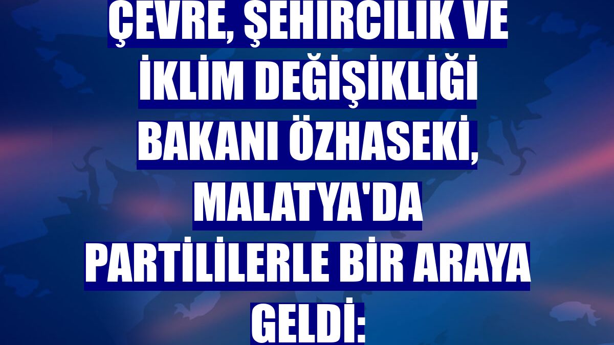 Çevre, Şehircilik ve İklim Değişikliği Bakanı Özhaseki, Malatya'da partililerle bir araya geldi: