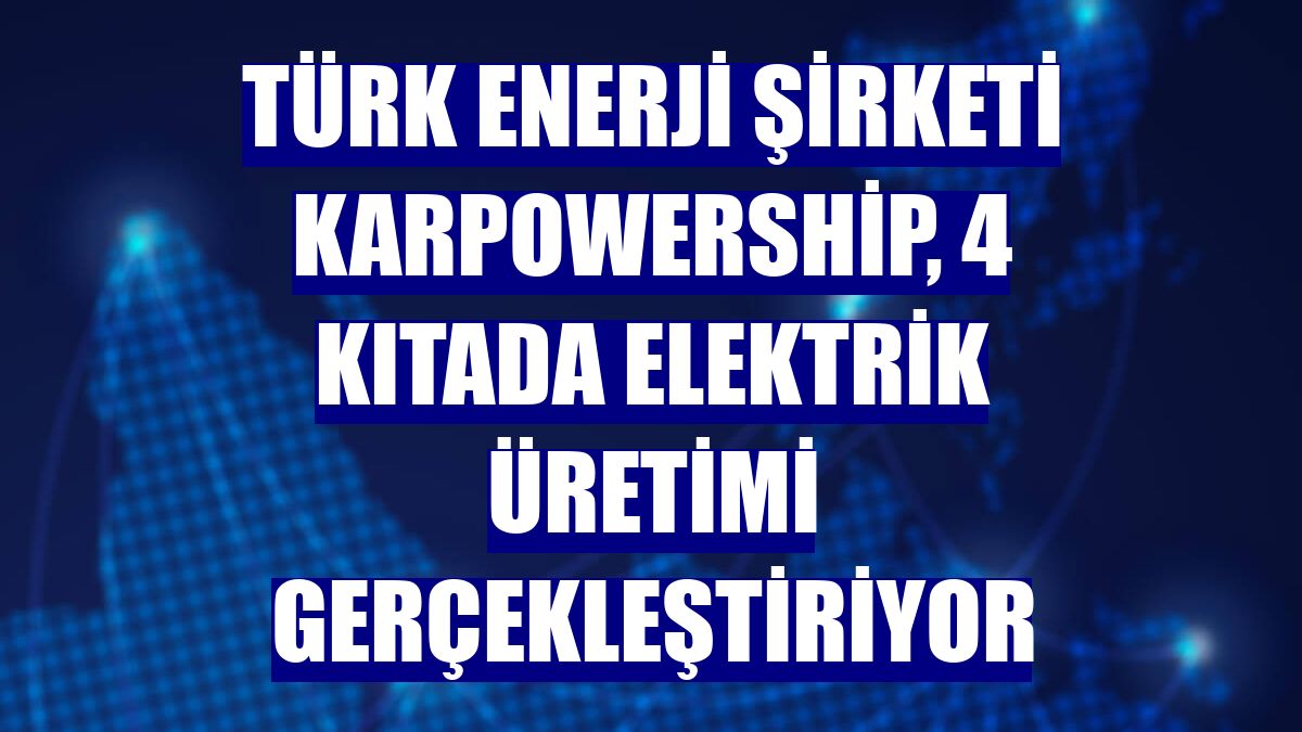 Türk enerji şirketi Karpowership, 4 kıtada elektrik üretimi gerçekleştiriyor