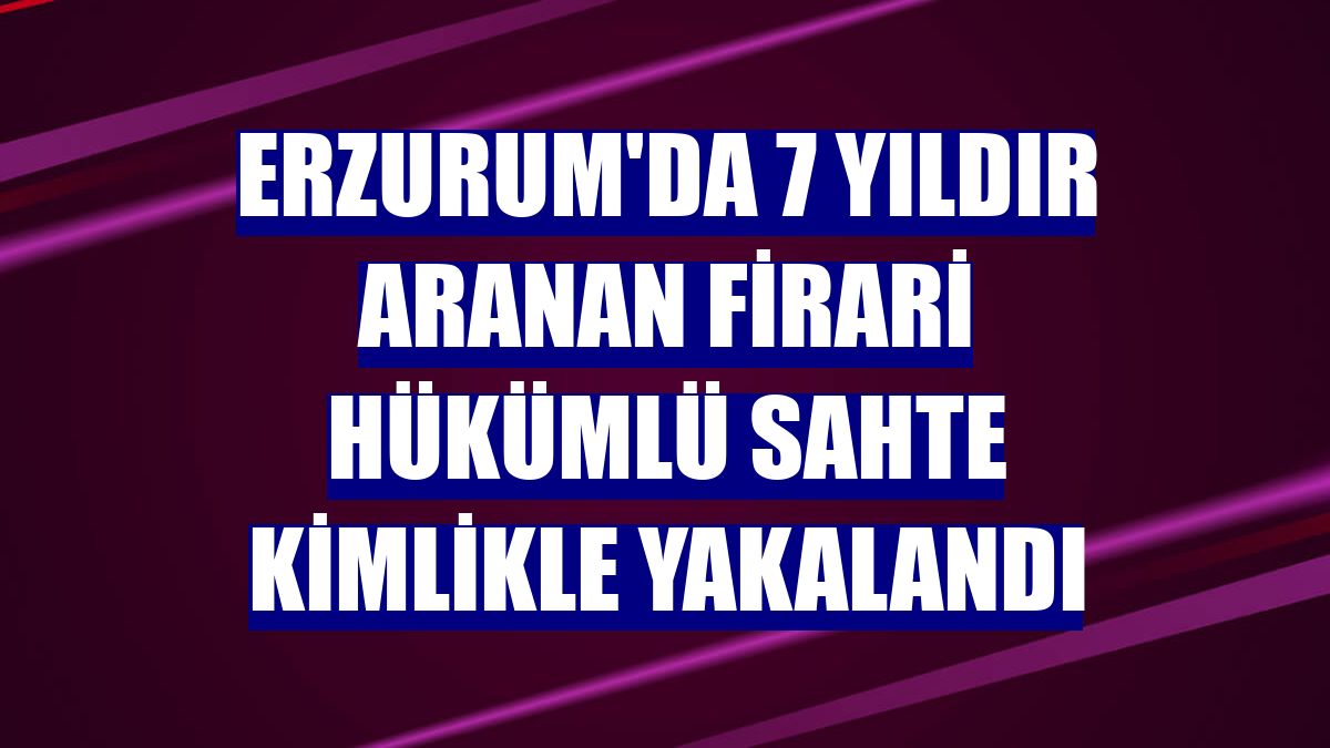 Erzurum'da 7 yıldır aranan firari hükümlü sahte kimlikle yakalandı