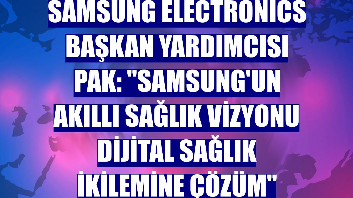 Samsung Electronics Başkan Yardımcısı Pak: 'Samsung'un akıllı sağlık vizyonu dijital sağlık ikilemine çözüm'
