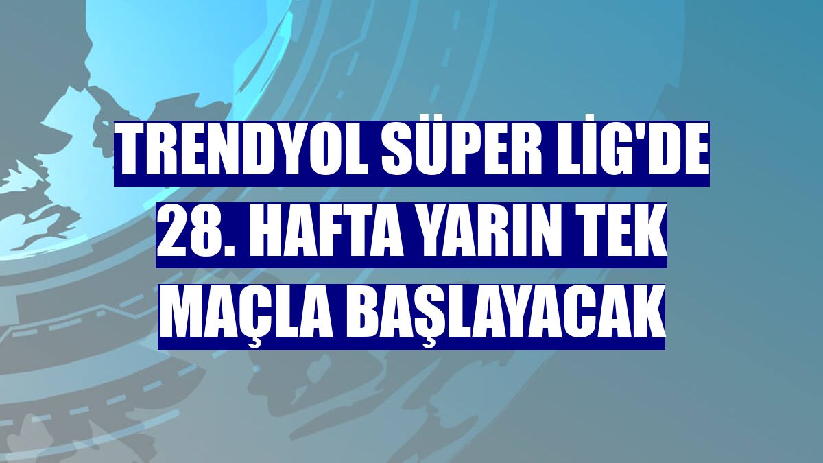 Trendyol Süper Lig'de 28. hafta yarın tek maçla başlayacak