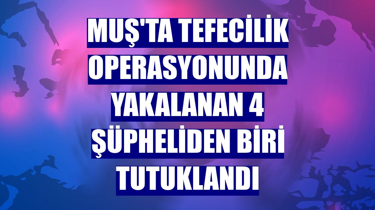 Muş'ta tefecilik operasyonunda yakalanan 4 şüpheliden biri tutuklandı