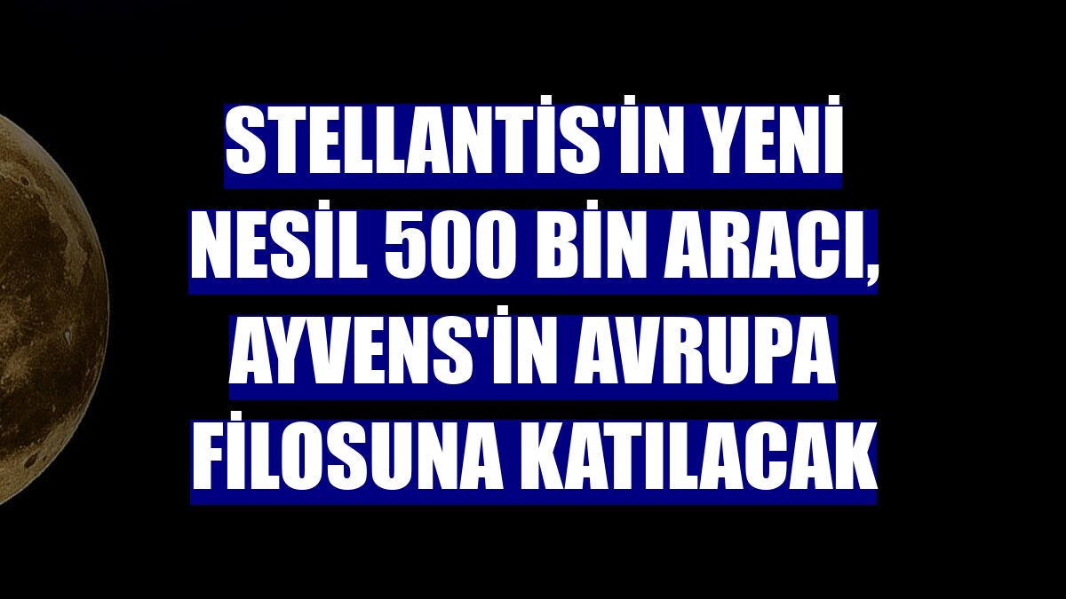 Stellantis'in yeni nesil 500 bin aracı, Ayvens'in Avrupa filosuna katılacak