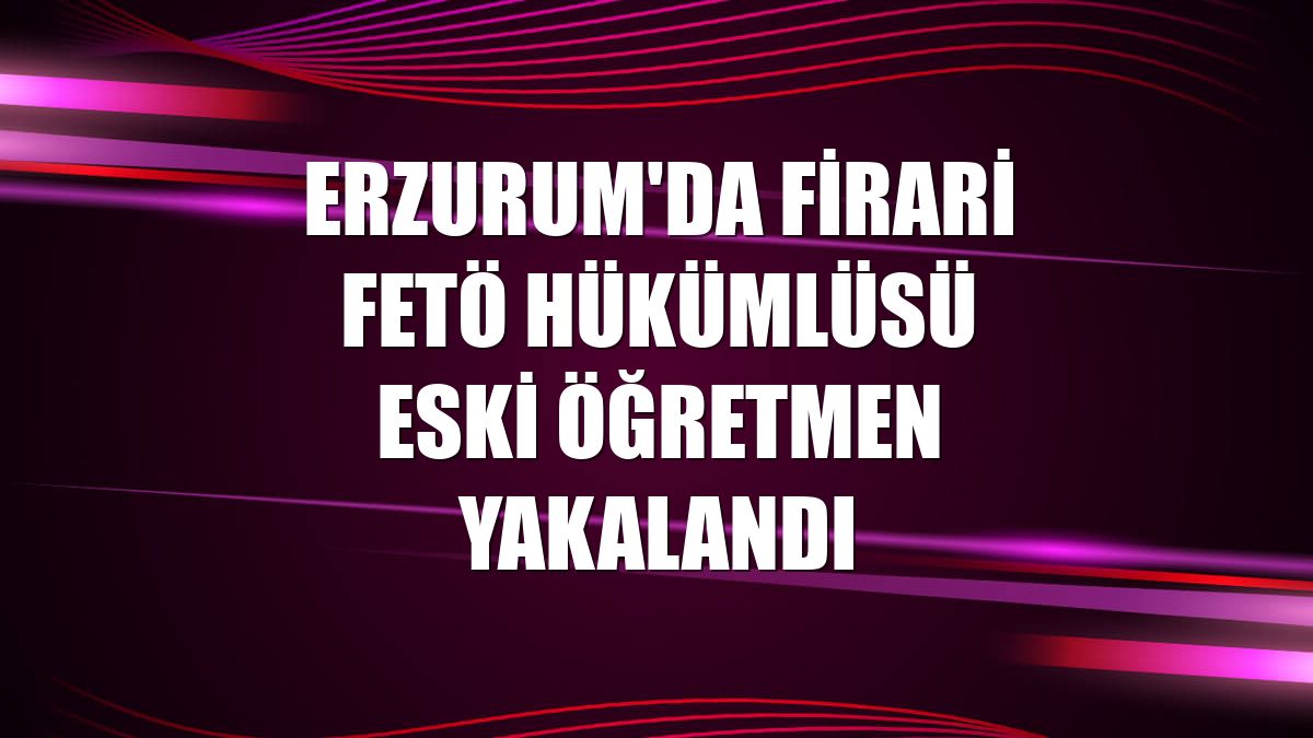 Erzurum'da firari FETÖ hükümlüsü eski öğretmen yakalandı