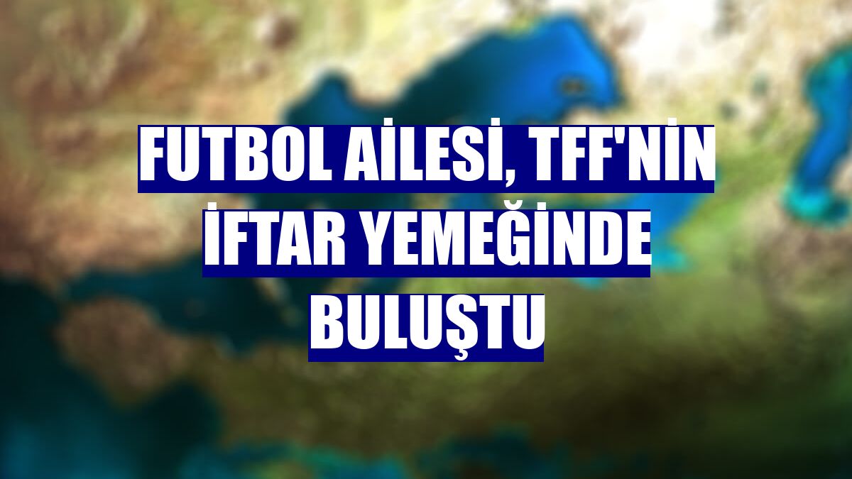 Futbol ailesi, TFF'nin iftar yemeğinde buluştu