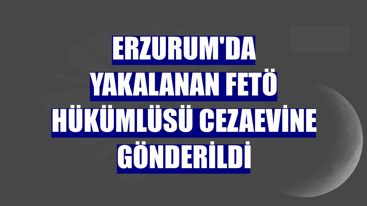 Erzurum'da yakalanan FETÖ hükümlüsü cezaevine gönderildi