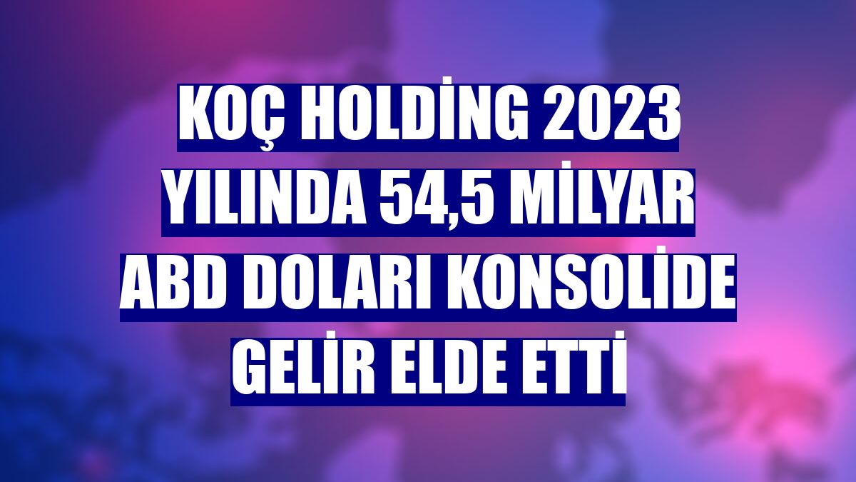 Koç Holding 2023 yılında 54,5 milyar ABD doları konsolide gelir elde etti