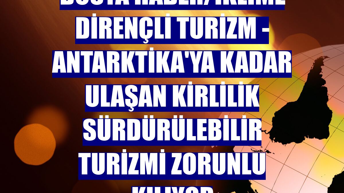 DOSYA HABER/İKLİME DİRENÇLİ TURİZM - Antarktika'ya kadar ulaşan kirlilik sürdürülebilir turizmi zorunlu kılıyor