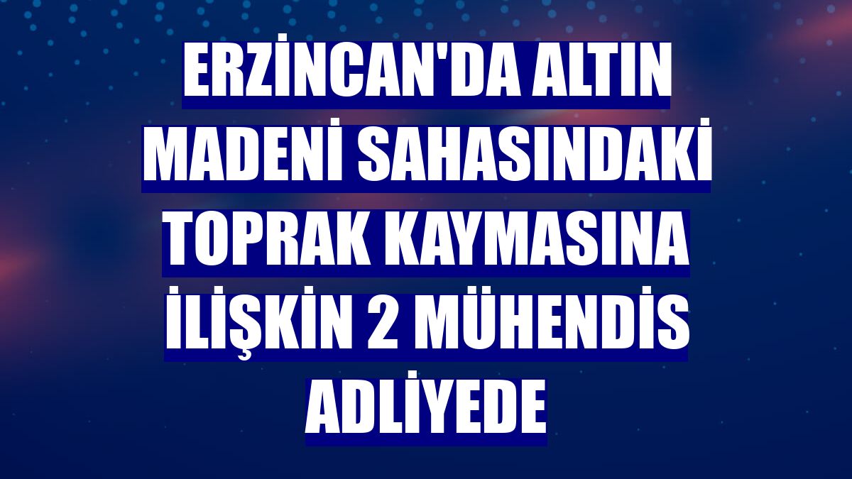 Erzincan'da altın madeni sahasındaki toprak kaymasına ilişkin 2 mühendis adliyede