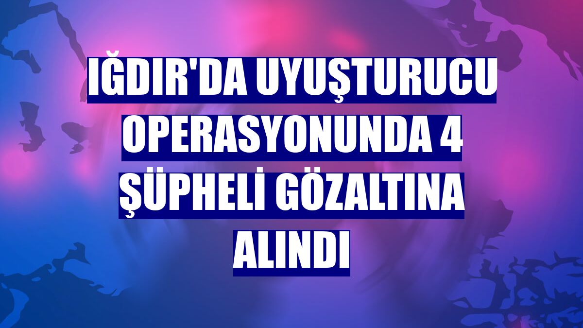 Iğdır'da uyuşturucu operasyonunda 4 şüpheli gözaltına alındı