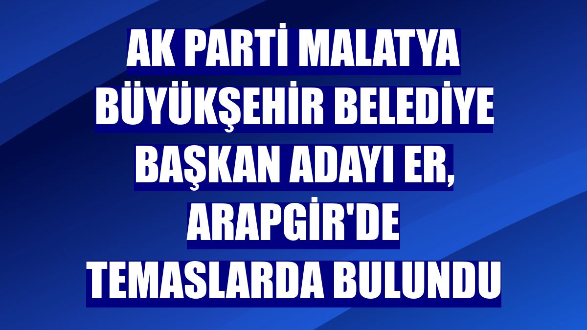 AK Parti Malatya Büyükşehir Belediye Başkan adayı Er, Arapgir'de temaslarda bulundu