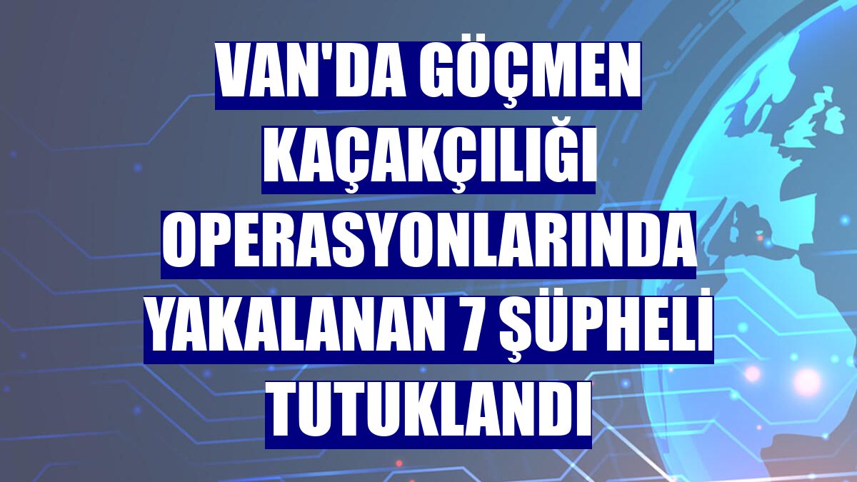 Van'da göçmen kaçakçılığı operasyonlarında yakalanan 7 şüpheli tutuklandı