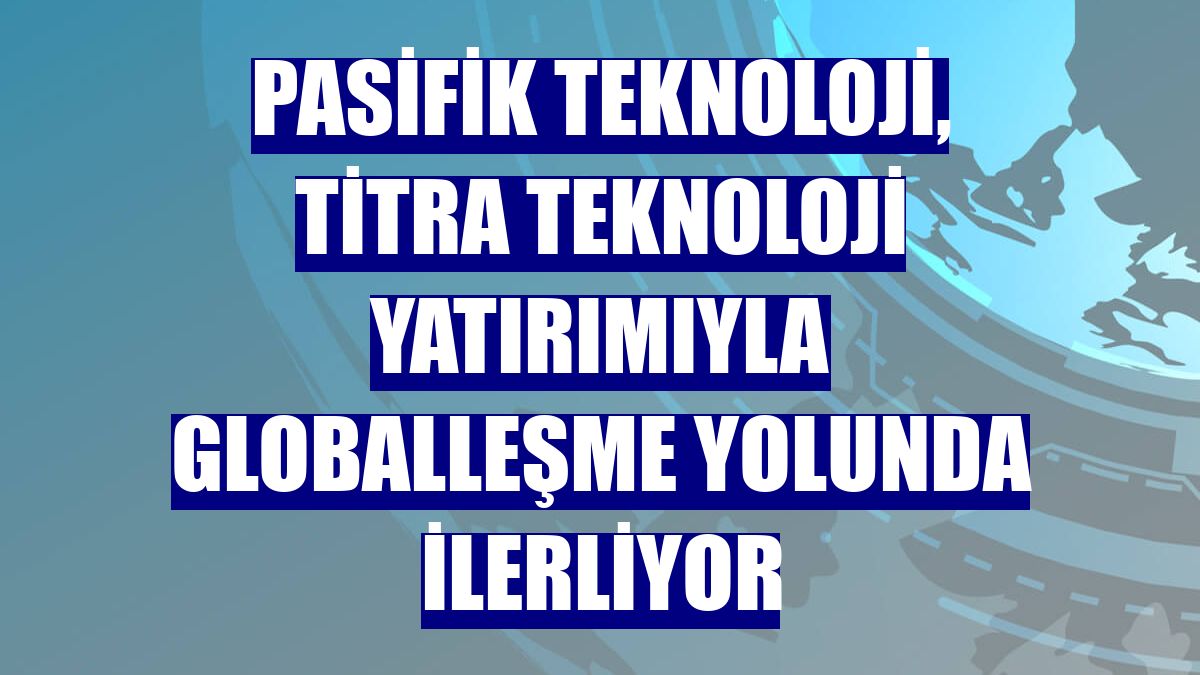 Pasifik Teknoloji, Titra Teknoloji yatırımıyla globalleşme yolunda ilerliyor