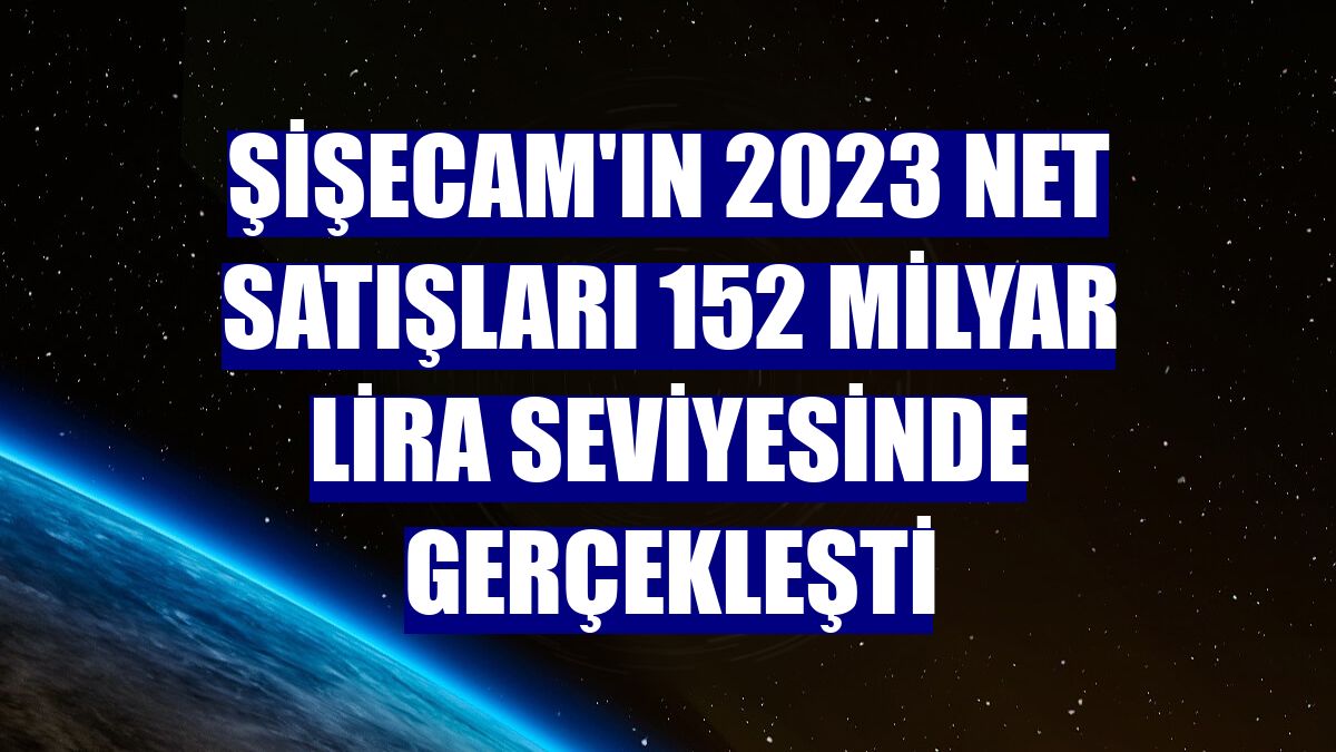 Şişecam'ın 2023 net satışları 152 milyar lira seviyesinde gerçekleşti