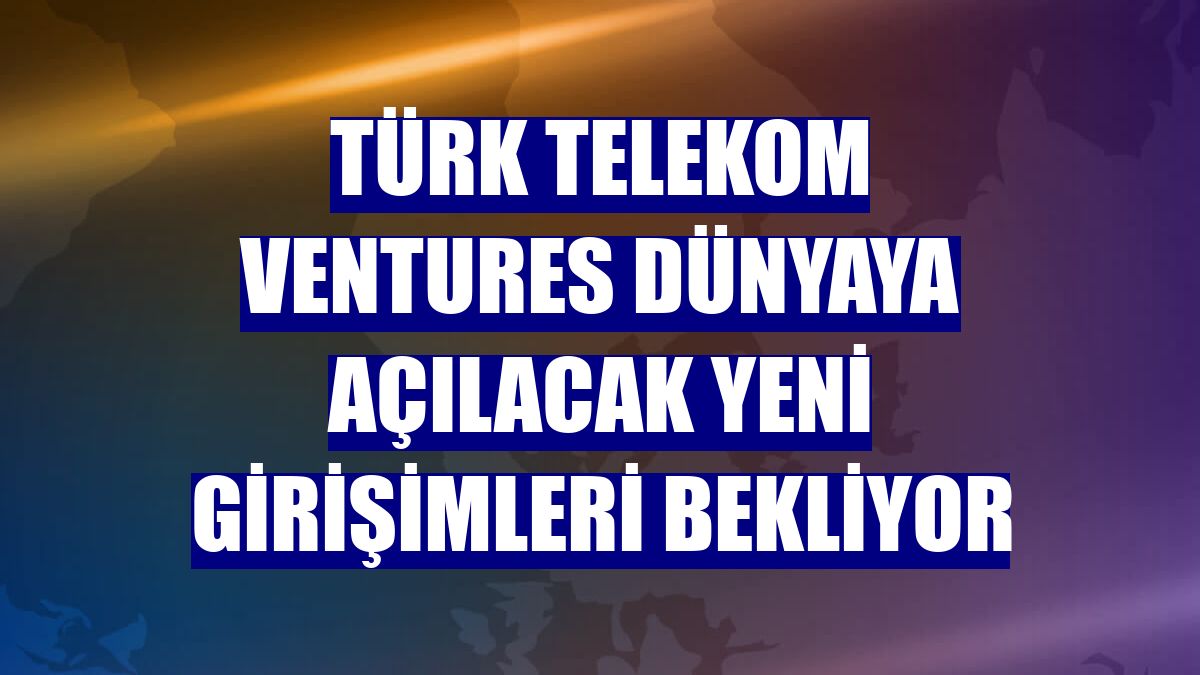 Türk Telekom Ventures dünyaya açılacak yeni girişimleri bekliyor