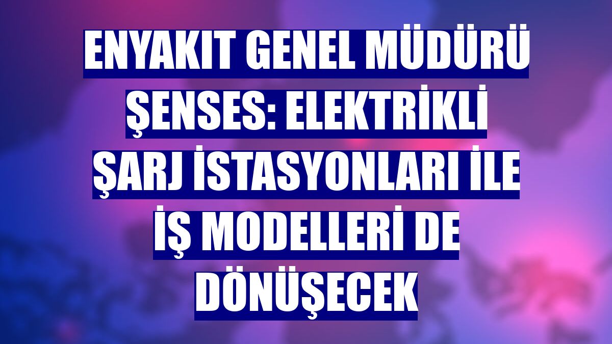 ENYAKIT Genel Müdürü Şenses: Elektrikli şarj istasyonları ile iş modelleri de dönüşecek