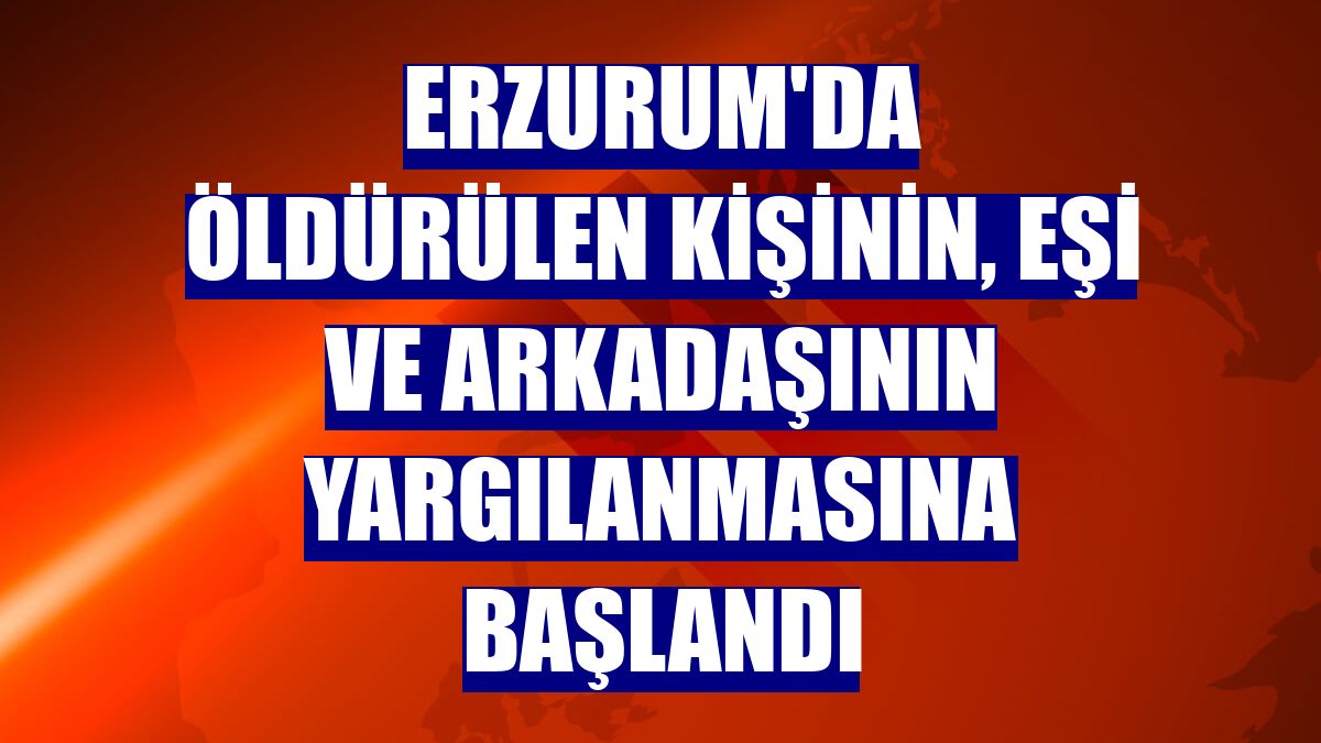 Erzurum'da öldürülen kişinin, eşi ve arkadaşının yargılanmasına başlandı