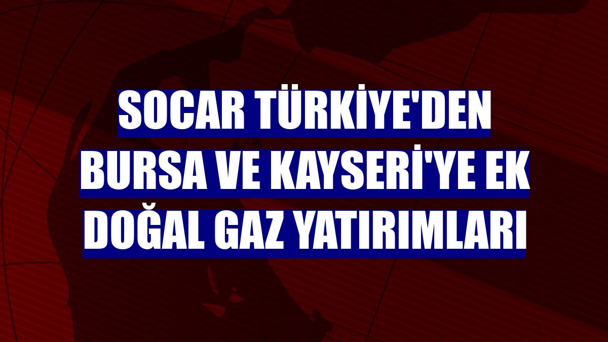 SOCAR Türkiye'den Bursa ve Kayseri'ye ek doğal gaz yatırımları