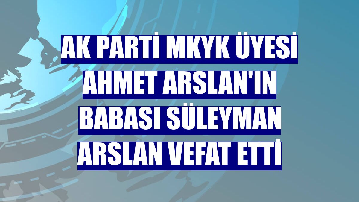 AK Parti MKYK Üyesi Ahmet Arslan'ın babası Süleyman Arslan vefat etti