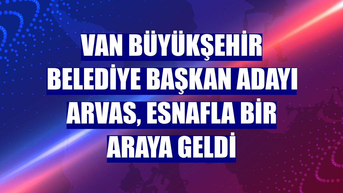 Van Büyükşehir Belediye Başkan adayı Arvas, esnafla bir araya geldi
