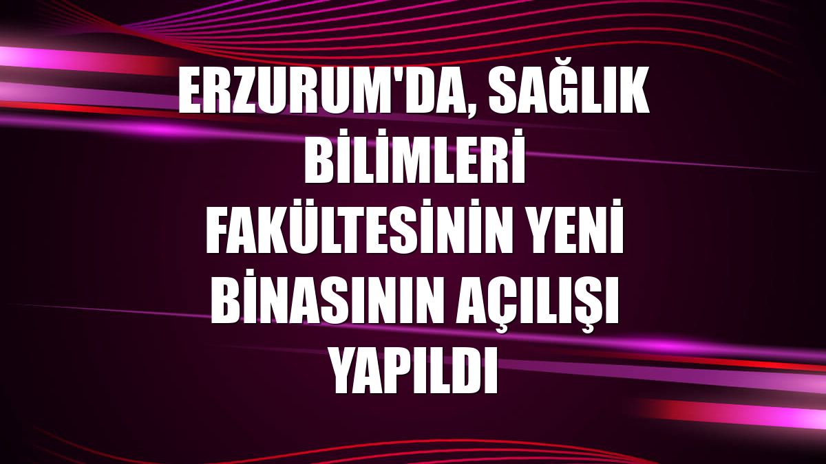 Erzurum'da, Sağlık Bilimleri Fakültesinin yeni binasının açılışı yapıldı