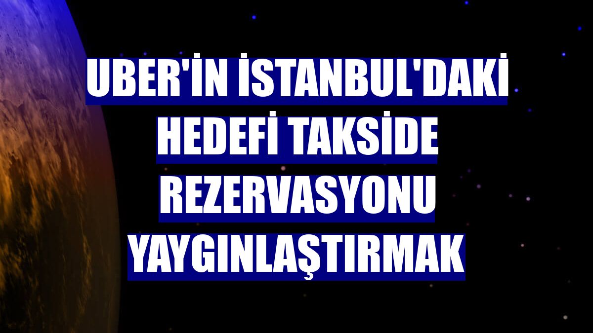 Uber'in İstanbul'daki hedefi takside rezervasyonu yaygınlaştırmak