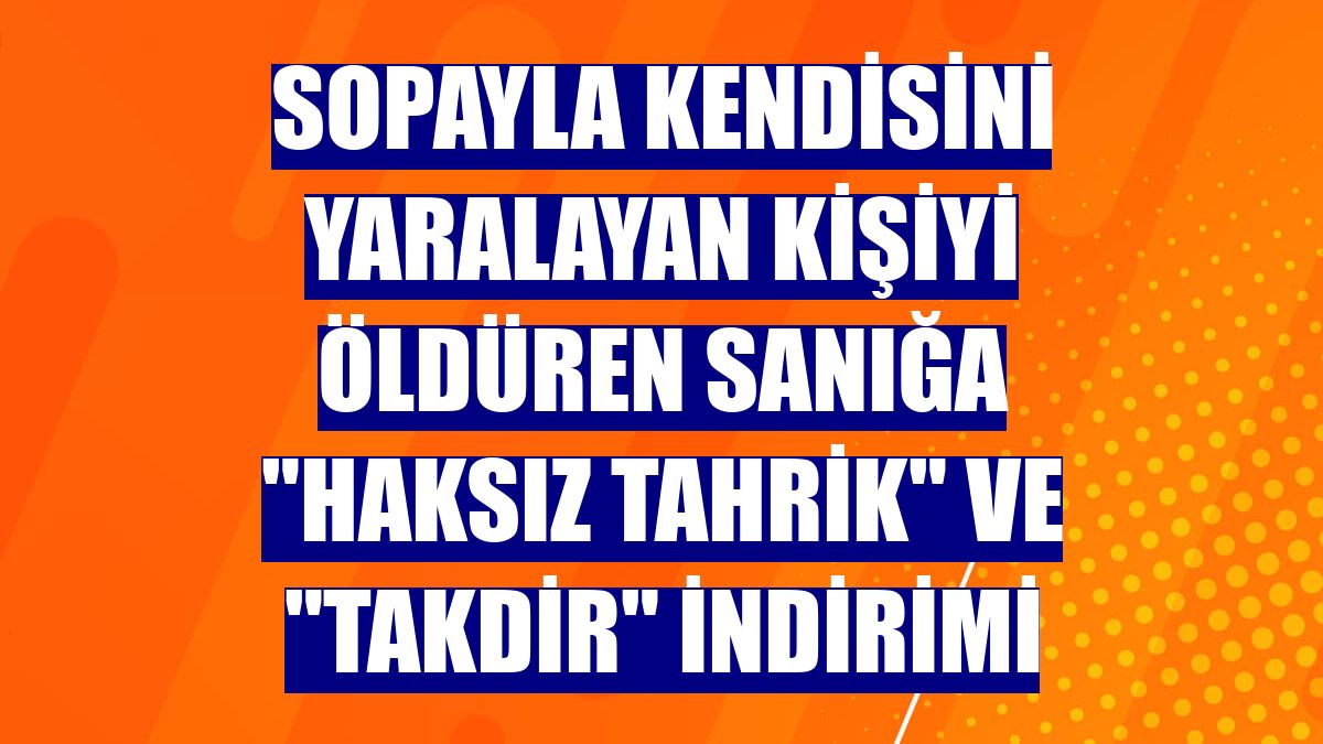 Sopayla kendisini yaralayan kişiyi öldüren sanığa "haksız tahrik" ve "takdir" indirimi