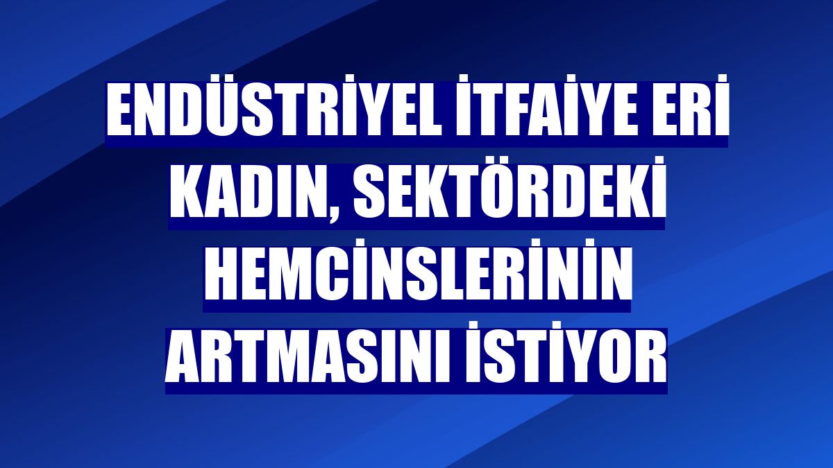 Endüstriyel itfaiye eri kadın, sektördeki hemcinslerinin artmasını istiyor